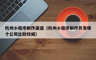 宣汉杭州小程序制作渠道（杭州小程序制作开发哪个公司比较权威）