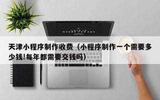宣汉天津小程序制作收费（小程序制作一个需要多少钱!每年都需要交钱吗）